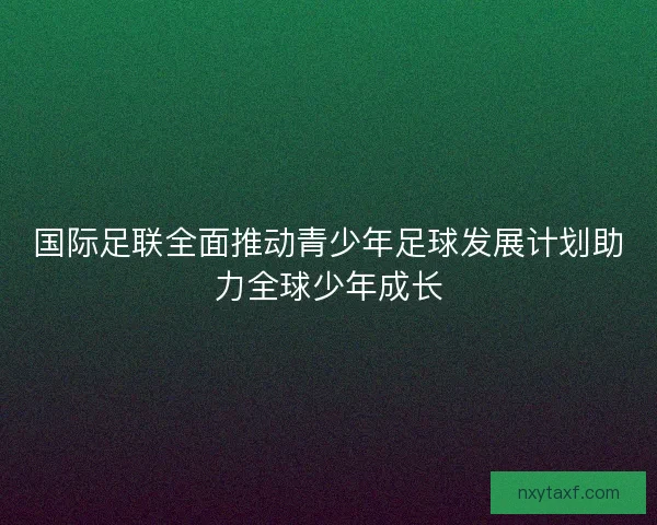 国际足联全面推动青少年足球发展计划助力全球少年成长