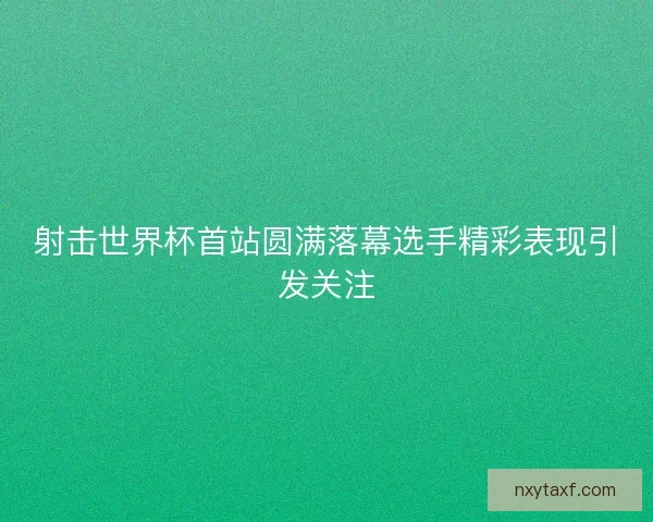 射击世界杯首站圆满落幕选手精彩表现引发关注