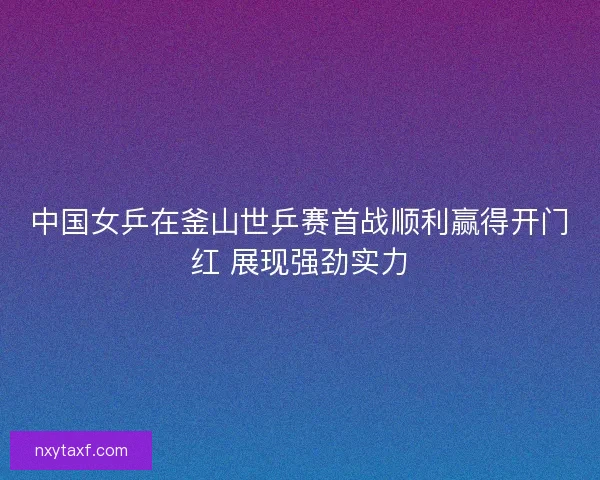 中国女乒在釜山世乒赛首战顺利赢得开门红 展现强劲实力